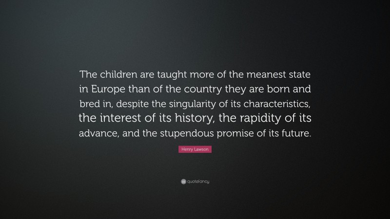 Henry Lawson Quote: “The children are taught more of the meanest state in Europe than of the country they are born and bred in, despite the singularity of its characteristics, the interest of its history, the rapidity of its advance, and the stupendous promise of its future.”