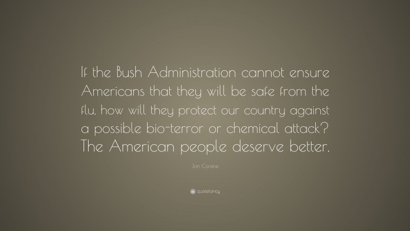 Jon Corzine Quote: “If the Bush Administration cannot ensure Americans that they will be safe from the flu, how will they protect our country against a possible bio-terror or chemical attack? The American people deserve better.”