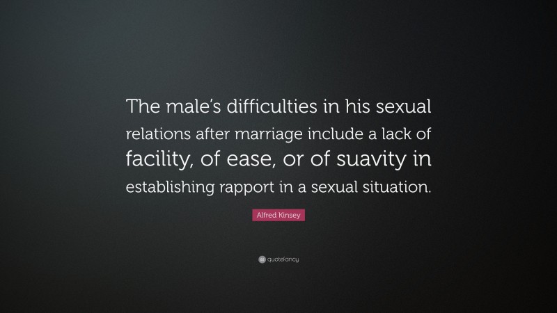 Alfred Kinsey Quote: “The male’s difficulties in his sexual relations after marriage include a lack of facility, of ease, or of suavity in establishing rapport in a sexual situation.”