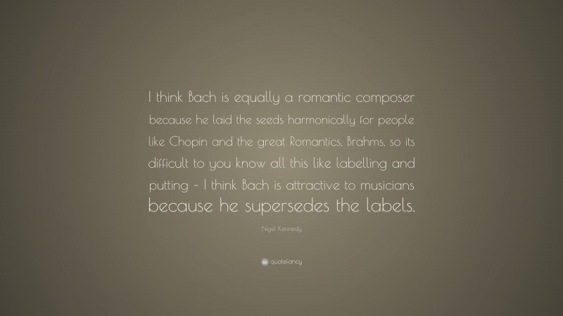 Nigel Kennedy Quote: “I think Bach is equally a romantic composer because he laid the seeds harmonically for people like Chopin and the great Romantics, Brahms, so its difficult to you know all this like labelling and putting – I think Bach is attractive to musicians because he supersedes the labels.”