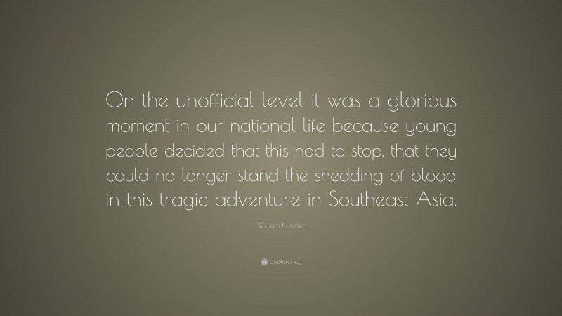 William Kunstler Quote: “On the unofficial level it was a glorious moment in our national life because young people decided that this had to stop, that they could no longer stand the shedding of blood in this tragic adventure in Southeast Asia.”
