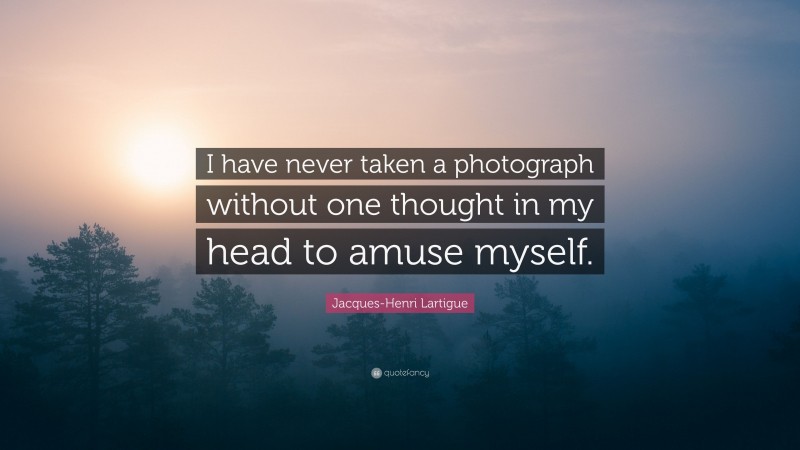 Jacques-Henri Lartigue Quote: “I have never taken a photograph without one thought in my head to amuse myself.”