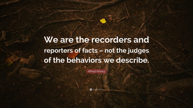Alfred Kinsey Quote: “We are the recorders and reporters of facts – not the judges of the behaviors we describe.”