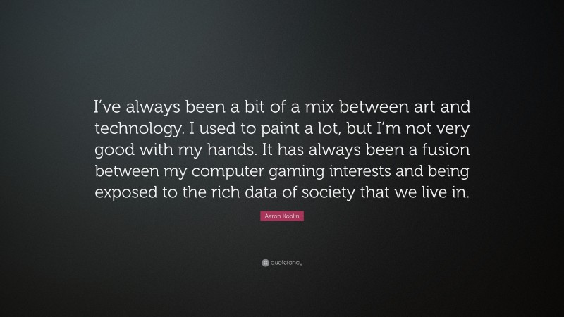 Aaron Koblin Quote: “I’ve always been a bit of a mix between art and technology. I used to paint a lot, but I’m not very good with my hands. It has always been a fusion between my computer gaming interests and being exposed to the rich data of society that we live in.”