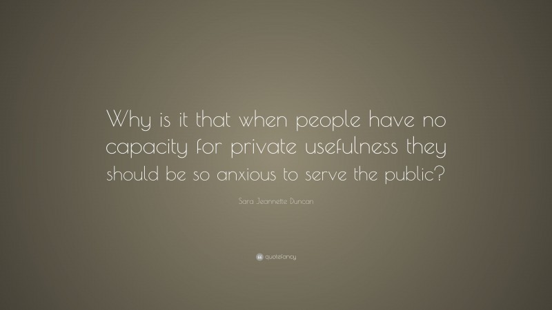 Sara Jeannette Duncan Quote: “Why is it that when people have no capacity for private usefulness they should be so anxious to serve the public?”