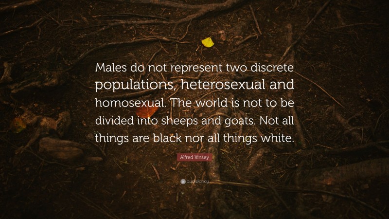 Alfred Kinsey Quote: “Males do not represent two discrete populations, heterosexual and homosexual. The world is not to be divided into sheeps and goats. Not all things are black nor all things white.”