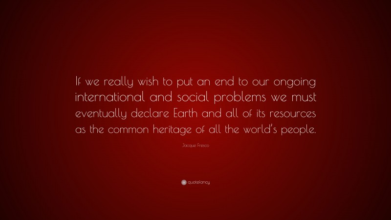 Jacque Fresco Quote: “If we really wish to put an end to our ongoing international and social problems we must eventually declare Earth and all of its resources as the common heritage of all the world’s people.”