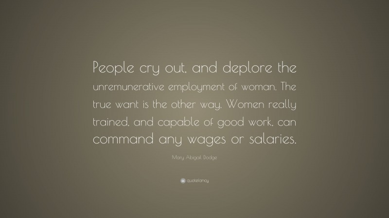 Mary Abigail Dodge Quote: “People cry out, and deplore the unremunerative employment of woman. The true want is the other way. Women really trained, and capable of good work, can command any wages or salaries.”