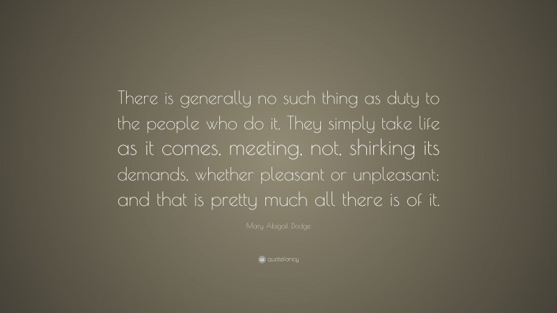 Mary Abigail Dodge Quote: “There is generally no such thing as duty to the people who do it. They simply take life as it comes, meeting, not, shirking its demands, whether pleasant or unpleasant; and that is pretty much all there is of it.”