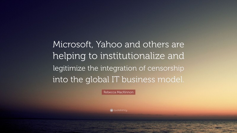 Rebecca MacKinnon Quote: “Microsoft, Yahoo and others are helping to institutionalize and legitimize the integration of censorship into the global IT business model.”