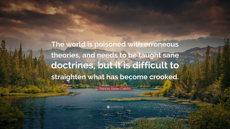 Frances Xavier Cabrini Quote: “The world is poisoned with erroneous theories, and needs to be taught sane doctrines, but it is difficult to straighten what has become crooked.”