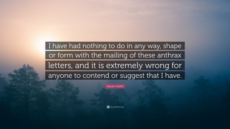 Steven Hatfill Quote: “I have had nothing to do in any way, shape or form with the mailing of these anthrax letters, and it is extremely wrong for anyone to contend or suggest that I have.”