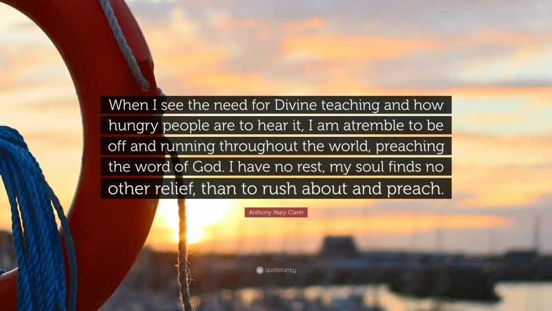 Anthony Mary Claret Quote: “When I see the need for Divine teaching and how hungry people are to hear it, I am atremble to be off and running throughout the world, preaching the word of God. I have no rest, my soul finds no other relief, than to rush about and preach.”