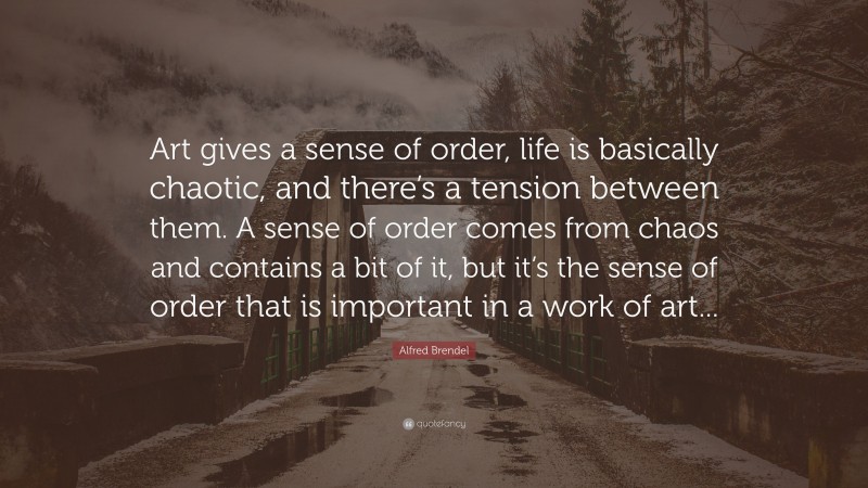 Alfred Brendel Quote: “Art gives a sense of order, life is basically chaotic, and there’s a tension between them. A sense of order comes from chaos and contains a bit of it, but it’s the sense of order that is important in a work of art...”