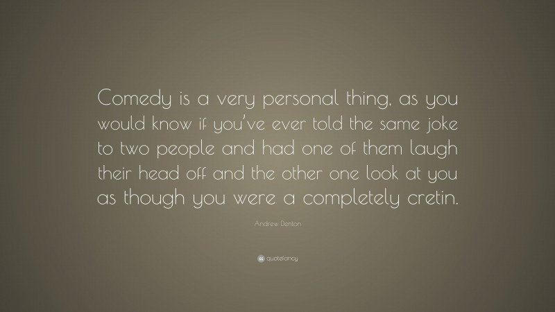 Andrew Denton Quote: “Comedy is a very personal thing, as you would know if you’ve ever told the same joke to two people and had one of them laugh their head off and the other one look at you as though you were a completely cretin.”