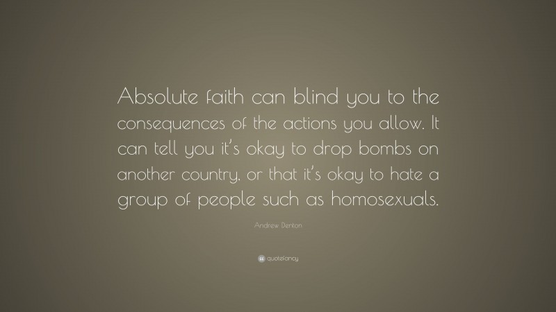 Andrew Denton Quote: “Absolute faith can blind you to the consequences of the actions you allow. It can tell you it’s okay to drop bombs on another country, or that it’s okay to hate a group of people such as homosexuals.”