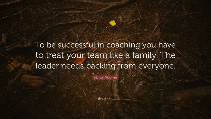 Morgan Wootten Quote: “To be successful in coaching you have to treat your team like a family. The leader needs backing from everyone.”