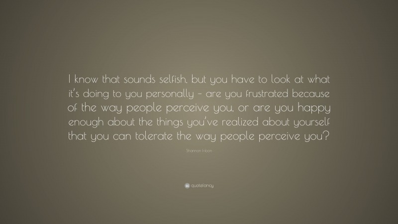 Shannon Hoon Quote: “I know that sounds selfish, but you have to look at what it’s doing to you personally – are you frustrated because of the way people perceive you, or are you happy enough about the things you’ve realized about yourself that you can tolerate the way people perceive you?”