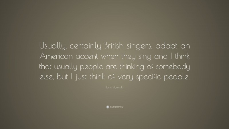 Jane Horrocks Quote: “Usually, certainly British singers, adopt an American accent when they sing and I think that usually people are thinking of somebody else, but I just think of very specific people.”