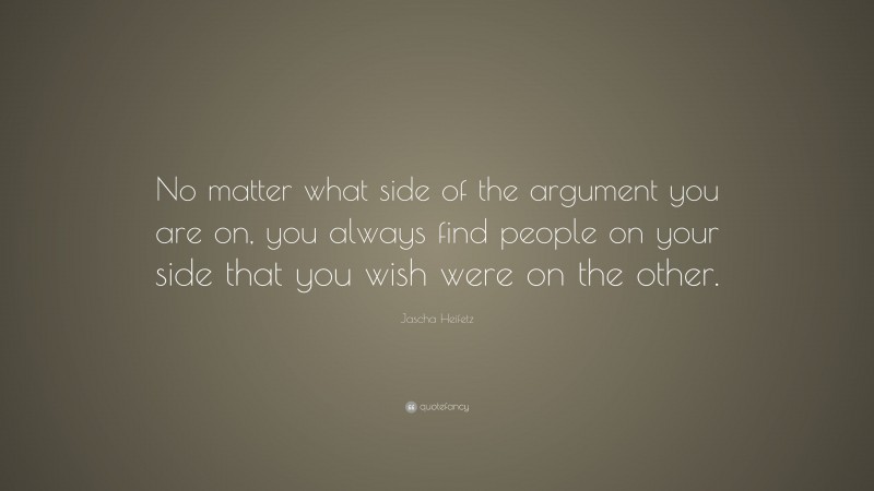 Jascha Heifetz Quote: “No matter what side of the argument you are on, you always find people on your side that you wish were on the other.”