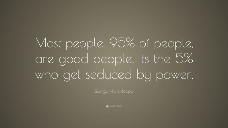 George Hickenlooper Quote: “Most people, 95% of people, are good people. Its the 5% who get seduced by power.”
