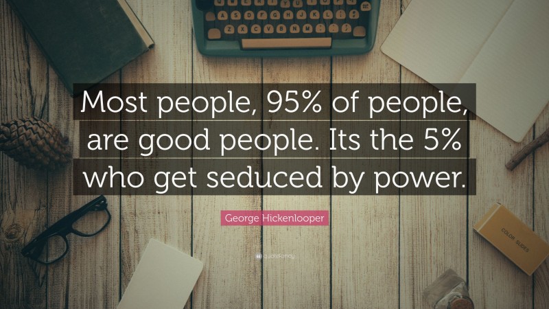 George Hickenlooper Quote: “Most people, 95% of people, are good people. Its the 5% who get seduced by power.”