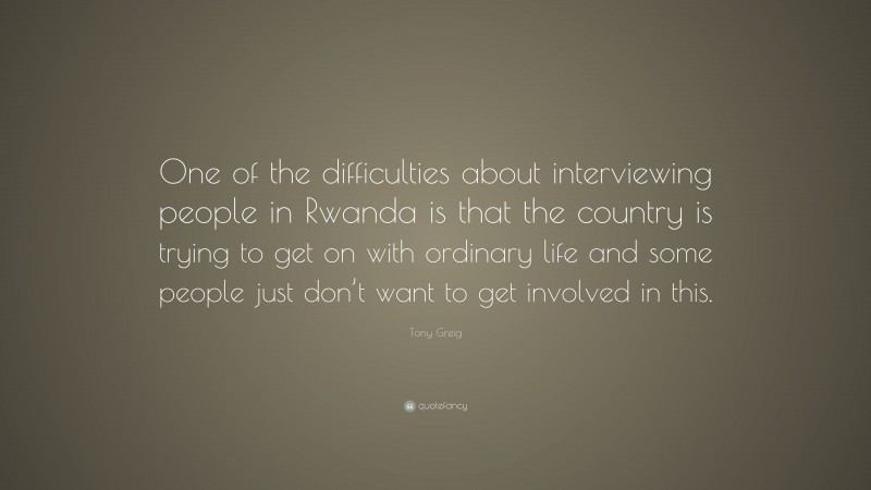 Tony Greig Quote: “One of the difficulties about interviewing people in Rwanda is that the country is trying to get on with ordinary life and some people just don’t want to get involved in this.”
