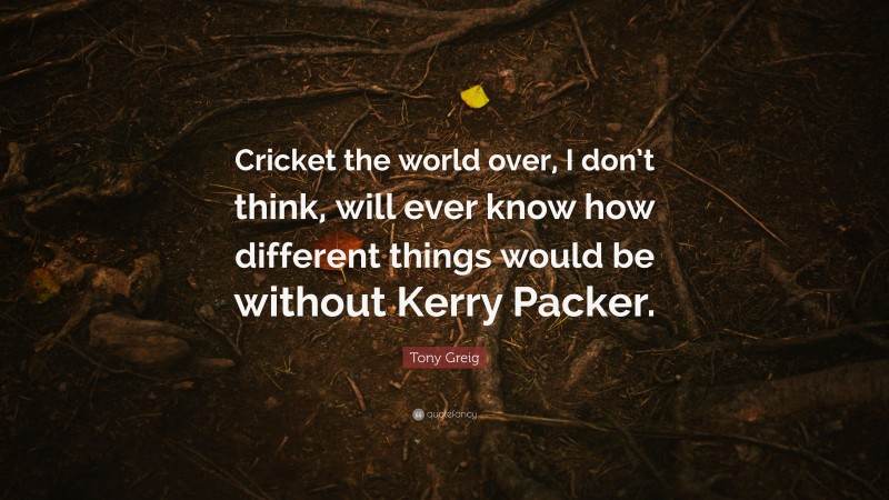 Tony Greig Quote: “Cricket the world over, I don’t think, will ever know how different things would be without Kerry Packer.”