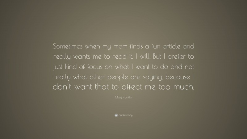 Missy Franklin Quote: “Sometimes when my mom finds a fun article and really wants me to read it, I will. But I prefer to just kind of focus on what I want to do and not really what other people are saying, because I don’t want that to affect me too much.”