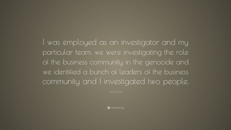 Tony Greig Quote: “I was employed as an investigator and my particular team, we were investigating the role of the business community in the genocide and we identified a bunch of leaders of the business community and I investigated two people.”