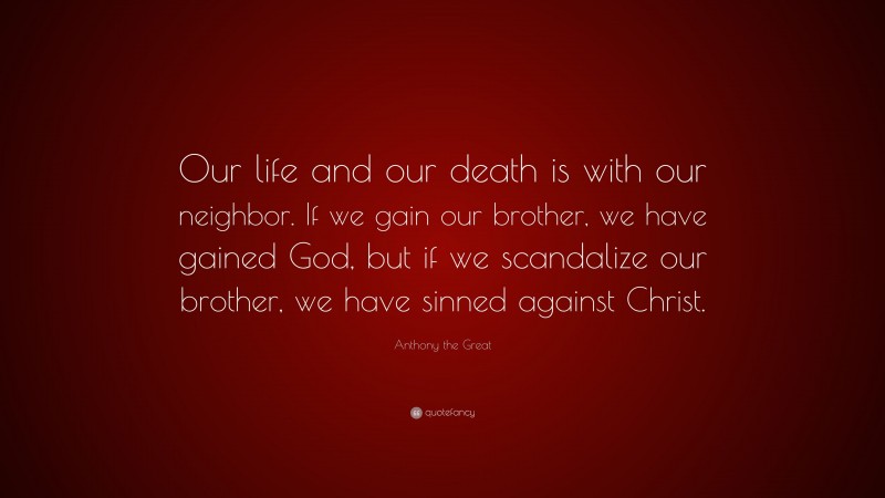 Anthony the Great Quote: “Our life and our death is with our neighbor. If we gain our brother, we have gained God, but if we scandalize our brother, we have sinned against Christ.”