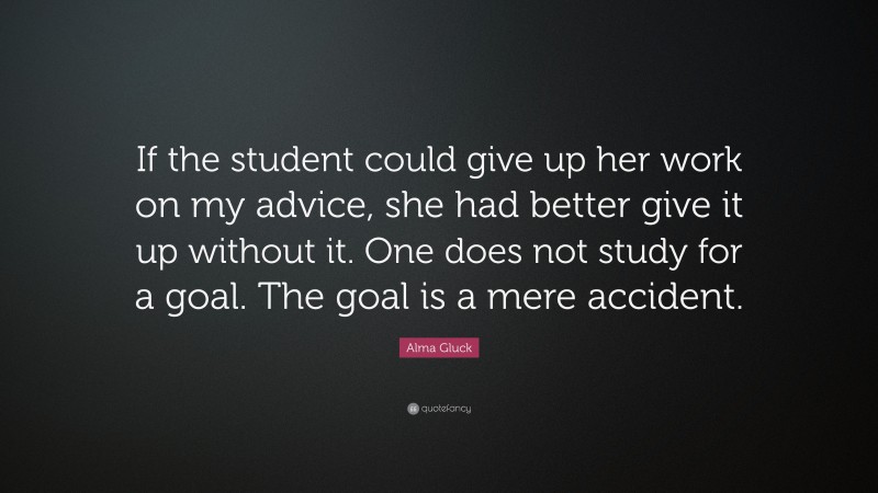 Alma Gluck Quote: “If the student could give up her work on my advice, she had better give it up without it. One does not study for a goal. The goal is a mere accident.”