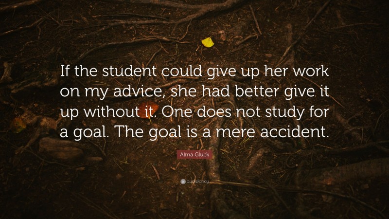 Alma Gluck Quote: “If the student could give up her work on my advice, she had better give it up without it. One does not study for a goal. The goal is a mere accident.”