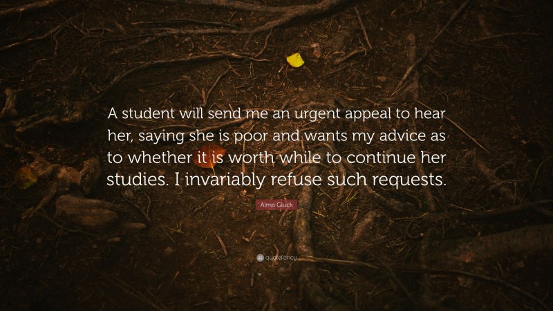 Alma Gluck Quote: “A student will send me an urgent appeal to hear her, saying she is poor and wants my advice as to whether it is worth while to continue her studies. I invariably refuse such requests.”