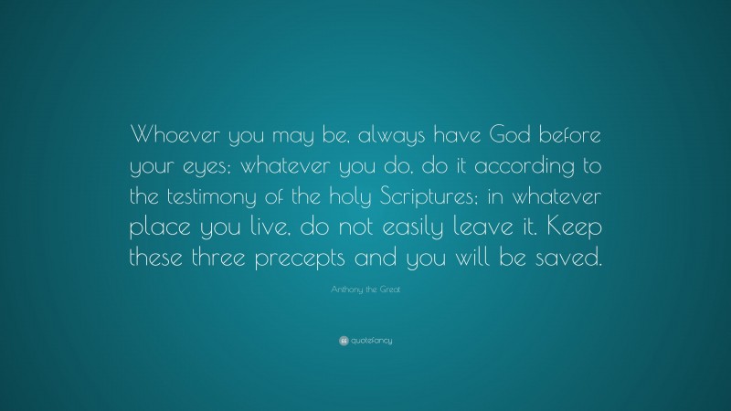 Anthony the Great Quote: “Whoever you may be, always have God before your eyes; whatever you do, do it according to the testimony of the holy Scriptures; in whatever place you live, do not easily leave it. Keep these three precepts and you will be saved.”