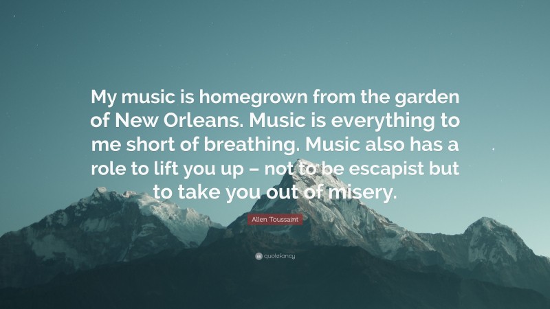 Allen Toussaint Quote: “My music is homegrown from the garden of New Orleans. Music is everything to me short of breathing. Music also has a role to lift you up – not to be escapist but to take you out of misery.”