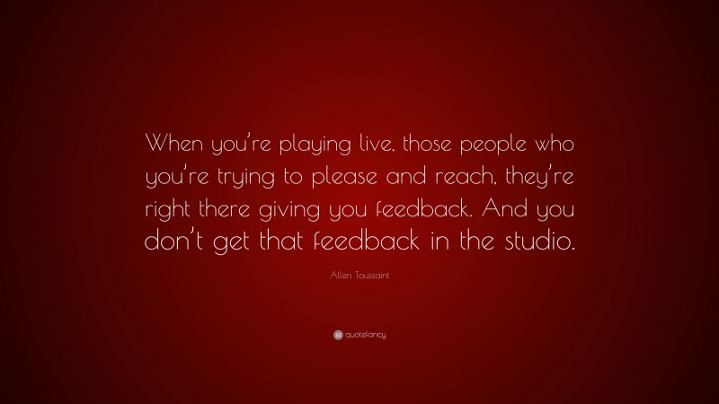 Allen Toussaint Quote: “When you’re playing live, those people who you’re trying to please and reach, they’re right there giving you feedback. And you don’t get that feedback in the studio.”