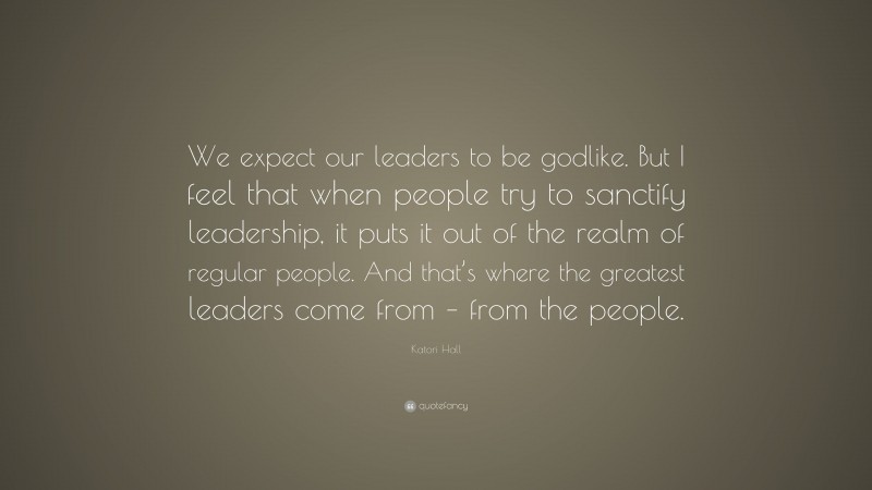Katori Hall Quote: “We expect our leaders to be godlike. But I feel that when people try to sanctify leadership, it puts it out of the realm of regular people. And that’s where the greatest leaders come from – from the people.”