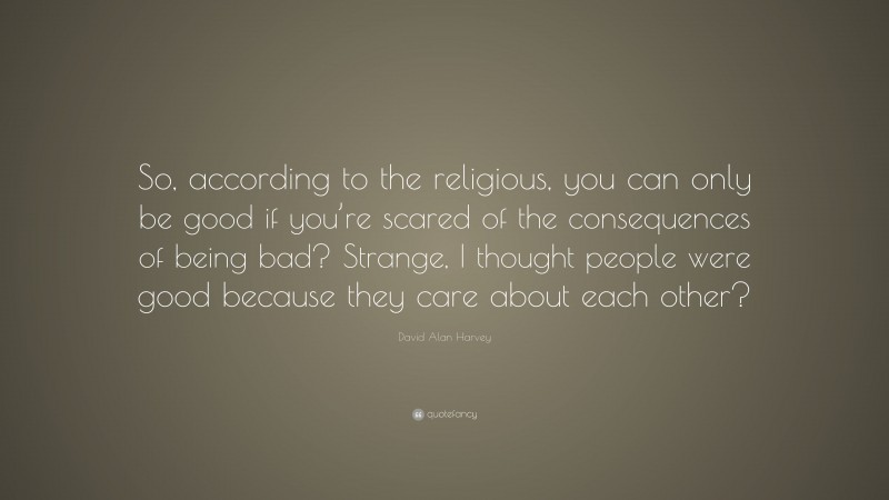 David Alan Harvey Quote: “So, according to the religious, you can only be good if you’re scared of the consequences of being bad? Strange, I thought people were good because they care about each other?”