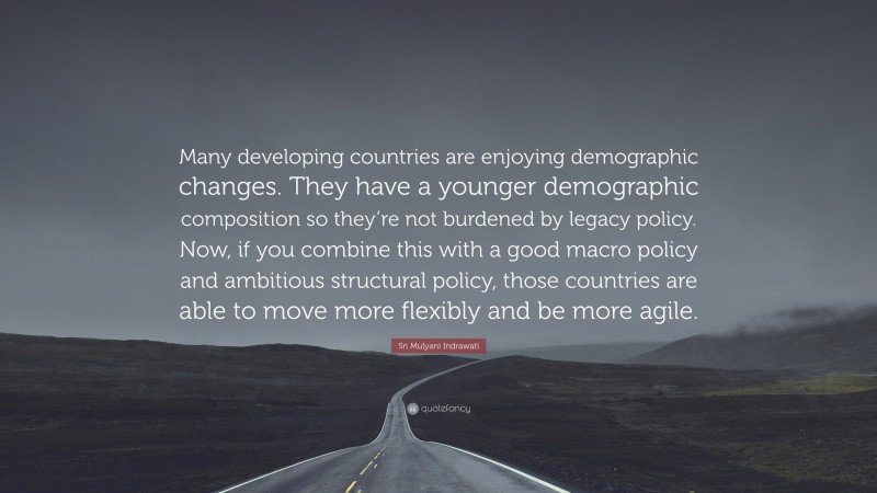 Sri Mulyani Indrawati Quote: “Many developing countries are enjoying demographic changes. They have a younger demographic composition so they’re not burdened by legacy policy. Now, if you combine this with a good macro policy and ambitious structural policy, those countries are able to move more flexibly and be more agile.”