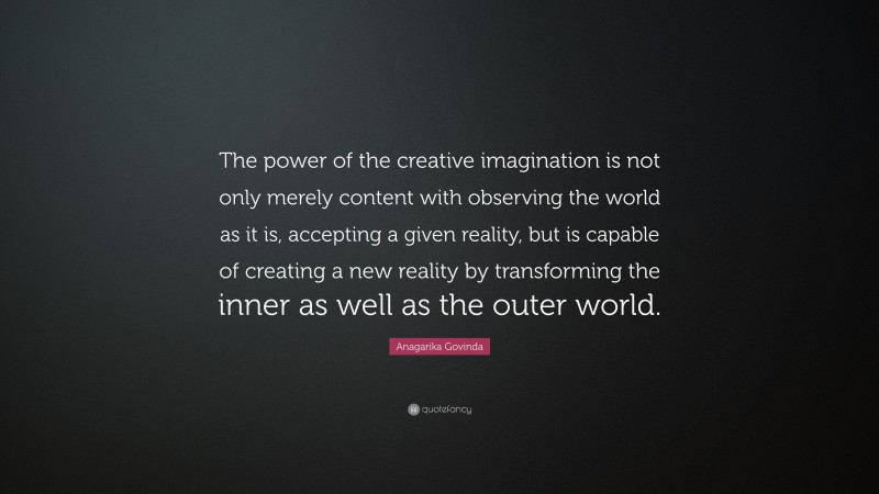 Anagarika Govinda Quote: “The power of the creative imagination is not only merely content with observing the world as it is, accepting a given reality, but is capable of creating a new reality by transforming the inner as well as the outer world.”