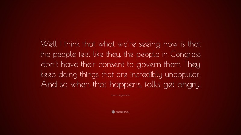 Laura Ingraham Quote: “Well I think that what we’re seeing now is that the people feel like they, the people in Congress don’t have their consent to govern them. They keep doing things that are incredibly unpopular. And so when that happens, folks get angry.”