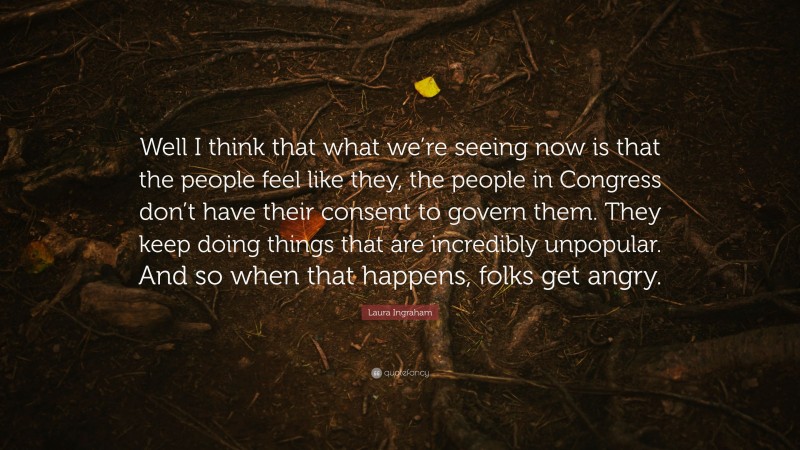 Laura Ingraham Quote: “Well I think that what we’re seeing now is that the people feel like they, the people in Congress don’t have their consent to govern them. They keep doing things that are incredibly unpopular. And so when that happens, folks get angry.”