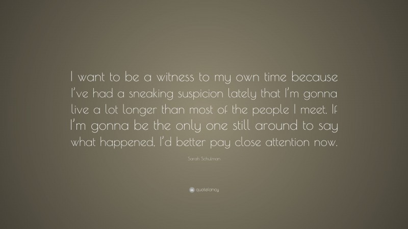 Sarah Schulman Quote: “I want to be a witness to my own time because I’ve had a sneaking suspicion lately that I’m gonna live a lot longer than most of the people I meet. If I’m gonna be the only one still around to say what happened, I’d better pay close attention now.”