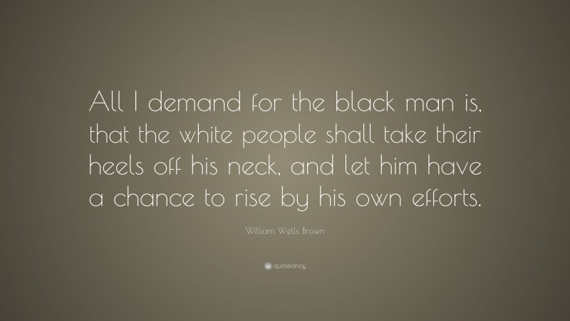William Wells Brown Quote: “All I demand for the black man is, that the white people shall take their heels off his neck, and let him have a chance to rise by his own efforts.”