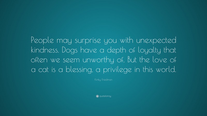 Kinky Friedman Quote: “People may surprise you with unexpected kindness. Dogs have a depth of loyalty that often we seem unworthy of. But the love of a cat is a blessing, a privilege in this world.”