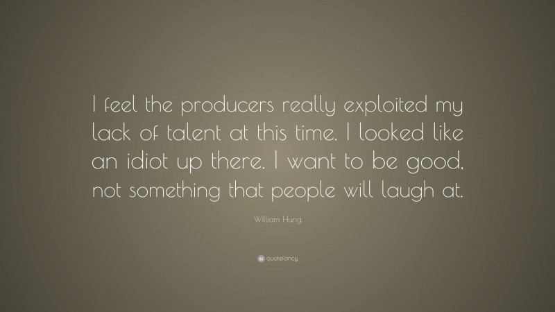 William Hung Quote: “I feel the producers really exploited my lack of talent at this time. I looked like an idiot up there. I want to be good, not something that people will laugh at.”