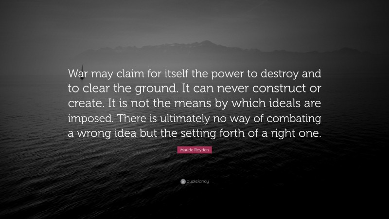 Maude Royden Quote: “War may claim for itself the power to destroy and to clear the ground. It can never construct or create. It is not the means by which ideals are imposed. There is ultimately no way of combating a wrong idea but the setting forth of a right one.”