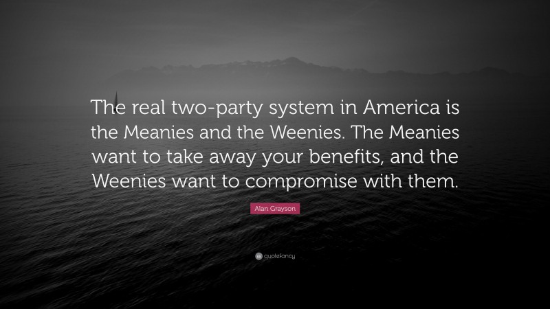 Alan Grayson Quote: “The real two-party system in America is the Meanies and the Weenies. The Meanies want to take away your benefits, and the Weenies want to compromise with them.”