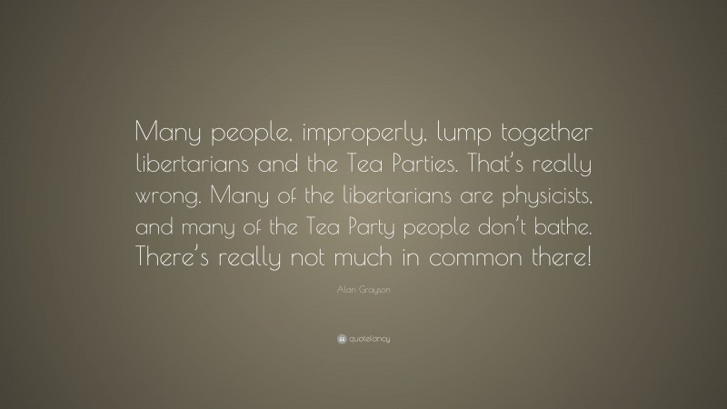Alan Grayson Quote: “Many people, improperly, lump together libertarians and the Tea Parties. That’s really wrong. Many of the libertarians are physicists, and many of the Tea Party people don’t bathe. There’s really not much in common there!”